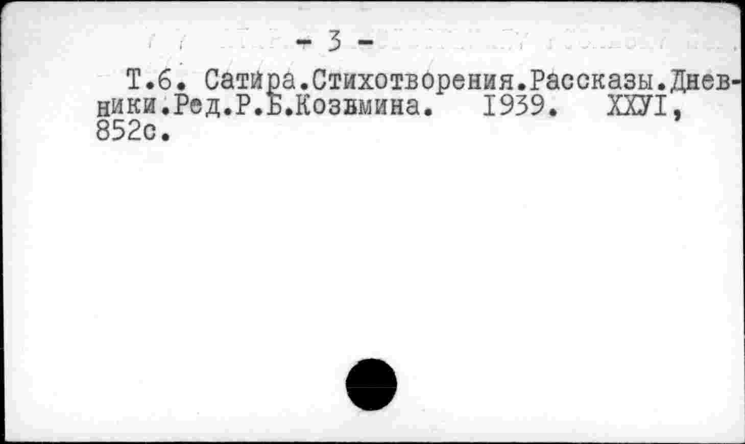 ﻿- 3 -
T. 6. Сатира.Стихотворения.Рассказы.Диев ники.Ред.Р.Б.Козвмина. 1939. ХХУ1, 852с.